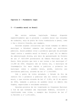 20
Capítulo 2 - Fundamento legal
I – O assédio moral no Brasil
Não existe nenhuma legislação federal dispondo
especificamente que é proibido o assédio moral nas relações
de trabalho, seja do ponto de vista trabalhista e penal, como
o faz o direito francês, por exemplo.
Existem algumas iniciativas que foram tomadas no âmbito
municipal e Estadual somente com relação aos servidores
públicos. Assim podemos citar a primeira aparição da proteção
legal contra o assédio moral no Brasil a qual foi no âmbito
da administração direta, por meio da apresentação do Projeto
de Lei nº 425/1999 proveniente da Câmara Municipal de São
Paulo. Este projeto que veio a ser tornar a Lei municipal nº
13.288 em 2002. Enquanto não se tornou lei, o município de
Iracemápolis foi mais rápido e publicou a primeira lei
municipal sobre o assédio moral, porém, restrita aos
servidores públicos, através da Lei nº 1.163/2000.
Sob o ponto de vista estadual, o Estado do Rio de
Janeiro foi o primeiro a publicar uma lei contra o assédio
moral, o que ocorreu através da Lei nº 3.921, de 23 de agosto
de 2002, vedando a prática do assédio moral no âmbito dos
órgãos, repartições e entidades estatais.
Existem projetos de lei tramitando no Congresso Nacional
a fim de que tenhamos uma legislação federal, inclusive o
tipificando como crime, a exemplo dos Projetos de Lei nº
4.742/2001 e nº 5.971/2001.
 