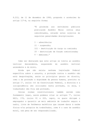 22
8.212, de 11 de dezembro de 1990, propondo o acréscimo do
artigo 117-A, na seguinte forma:
“É proibido aos servidores públicos
praticarem Assédio Moral contra seus
subordinados, estando estes sujeitos às
seguintes penalidades disciplinares:
I – advertência;
II – suspensão;
III – destituição do cargo ou comissão;
IV – destituição de função comissionada;
V – demissão.”
Cabe ser destacado que este artigo se limita ao assédio
vertical descendente, esquecendo do assédio vertical
ascendente e do misto.
Ainda que não exista nenhuma legislação federal
específica sobre o assunto, a proteção contra o assédio não
está desprotegida, assim os princípios gerais do direito,
como o da proteção a dignidade da pessoa humana, previsto no
artigo 1º, inciso III da Constituição Federal, a doutrina e a
jurisprudência são utilizados nesta proteção, ou seja, o
trabalhador não fica sem proteção.
Outras normas constitucionais também servem como
fundamento legal, assim podemos citar os artigos 7º, inciso
XXII, 170, inciso VI e 225, caput, os quais obrigam o
empregador a garantir um meio ambiente de trabalho seguro e
sadio, livre de fenômenos maléficos que causem danos à saúde
física e/ou psíquica do trabalhador, como é o caso do assédio
moral, sob pena de ser responsabilizado.
 