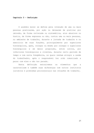 27
Capítulo 3 - Definição
O assédio moral se define pela intenção de uma ou mais
pessoas praticarem, por ação ou deixarem de praticar por
omissão, de forma reiterada ou sistemática, atos abusivos ou
hostis, de forma expressa ou não, contra uma ou mais pessoas,
no ambiente de trabalho, durante a jornada de trabalho e no
exercício de suas funções, principalmente por superiores
hierárquicos, após, colegas ou mesmo por colegas e superiores
hierárquicos e em menor proporção, entre outros, por
inferiores hierárquicos e clientes, durante certo período de
tempo e com certa freqüência, os quais venham atingir a saúde
do trabalhador, após o responsável ter sido comunicado a
parar com eles e não ter parado.
Desta definição extrairemos os elementos que a
caracterizam e também suas diferenças com outros institutos
jurídicos e problemas psicossociais nas relações de trabalho.
 