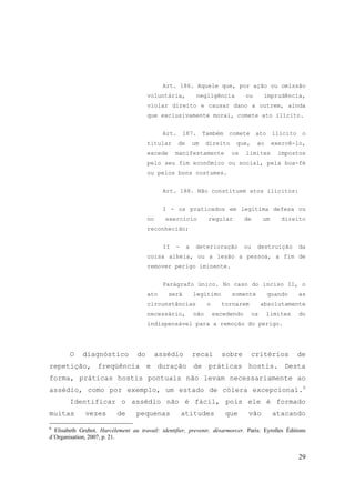 29
Art. 186. Aquele que, por ação ou omissão
voluntária, negligência ou imprudência,
violar direito e causar dano a outrem, ainda
que exclusivamente moral, comete ato ilícito.
Art. 187. Também comete ato ilícito o
titular de um direito que, ao exercê-lo,
excede manifestamente os limites impostos
pelo seu fim econômico ou social, pela boa-fé
ou pelos bons costumes.
Art. 188. Não constituem atos ilícitos:
I - os praticados em legítima defesa ou
no exercício regular de um direito
reconhecido;
II - a deterioração ou destruição da
coisa alheia, ou a lesão a pessoa, a fim de
remover perigo iminente.
Parágrafo único. No caso do inciso II, o
ato será legítimo somente quando as
circunstâncias o tornarem absolutamente
necessário, não excedendo os limites do
indispensável para a remoção do perigo.
O diagnóstico do assédio recai sobre critérios de
repetição, freqüência e duração de práticas hostis. Desta
forma, práticas hostis pontuais não levam necessariamente ao
assédio, como por exemplo, um estado de cólera excepcional.6
Identificar o assédio não é fácil, pois ele é formado
muitas vezes de pequenas atitudes que vão atacando
6
Elisabeth Grebot. Harcélement au travail: identifier, prevenir, désarmorcer. Paris: Eyrolles Éditions
d´Organisation, 2007, p. 21.
 