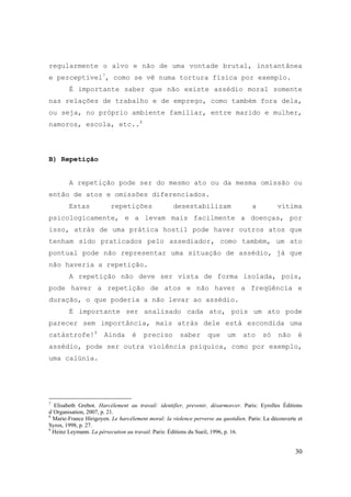 30
regularmente o alvo e não de uma vontade brutal, instantânea
e perceptível7
, como se vê numa tortura física por exemplo.
É importante saber que não existe assédio moral somente
nas relações de trabalho e de emprego, como também fora dela,
ou seja, no próprio ambiente familiar, entre marido e mulher,
namoros, escola, etc..8
B) Repetição
A repetição pode ser do mesmo ato ou da mesma omissão ou
então de atos e omissões diferenciados.
Estas repetições desestabilizam a vítima
psicologicamente, e a levam mais facilmente a doenças, por
isso, atrás de uma prática hostil pode haver outros atos que
tenham sido praticados pelo assediador, como também, um ato
pontual pode não representar uma situação de assédio, já que
não haveria a repetição.
A repetição não deve ser vista de forma isolada, pois,
pode haver a repetição de atos e não haver a freqüência e
duração, o que poderia a não levar ao assédio.
É importante ser analisado cada ato, pois um ato pode
parecer sem importância, mais atrás dele está escondida uma
catástrofe!9
Ainda é preciso saber que um ato só não é
assédio, pode ser outra violência psíquica, como por exemplo,
uma calúnia.
7
Elisabeth Grebot. Harcélement au travail: identifier, prevenir, désarmorcer. Paris: Eyrolles Éditions
d´Organisation, 2007, p. 21.
8
Marie-France Hirigoyen. Le harcélement moral: la violence perverse au quotidien. Paris: La découverte et
Syros, 1998, p. 27.
9
Heinz Leymann. La pérsecution au travail. Paris: Éditions du Sueil, 1996, p. 16.
 
