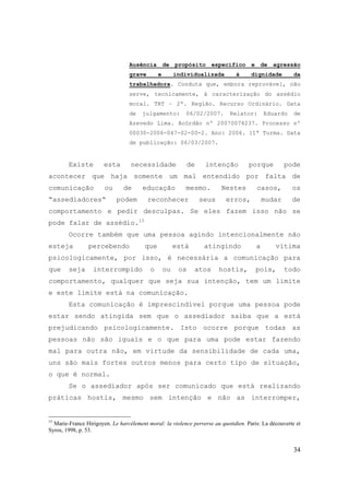 34
Ausência de propósito específico e de agressão
grave e individualizada à dignidade da
trabalhadora. Conduta que, embora reprovável, não
serve, tecnicamente, à caracterização do assédio
moral. TRT – 2ª. Região. Recurso Ordinário. Data
de julgamento: 06/02/2007. Relator: Eduardo de
Azevedo Lima. Acórdão nº 20070074237. Processo nº
00030-2006-047-02-00-2. Ano: 2006. 11ª Turma. Data
de publicação: 06/03/2007.
Existe esta necessidade de intenção porque pode
acontecer que haja somente um mal entendido por falta de
comunicação ou de educação mesmo. Nestes casos, os
“assediadores“ podem reconhecer seus erros, mudar de
comportamento e pedir desculpas. Se eles fazem isso não se
pode falar de assédio.15
Ocorre também que uma pessoa agindo intencionalmente não
esteja percebendo que está atingindo a vítima
psicologicamente, por isso, é necessária a comunicação para
que seja interrompido o ou os atos hostis, pois, todo
comportamento, qualquer que seja sua intenção, tem um limite
e este limite está na comunicação.
Esta comunicação é imprescindível porque uma pessoa pode
estar sendo atingida sem que o assediador saiba que a está
prejudicando psicologicamente. Isto ocorre porque todas as
pessoas não são iguais e o que para uma pode estar fazendo
mal para outra não, em virtude da sensibilidade de cada uma,
uns são mais fortes outros menos para certo tipo de situação,
o que é normal.
Se o assediador após ser comunicado que está realizando
práticas hostis, mesmo sem intenção e não as interromper,
15
Marie-France Hirigoyen. Le harcélement moral: la violence perverse au quotidien. Paris: La découverte et
Syros, 1998, p. 53.
 