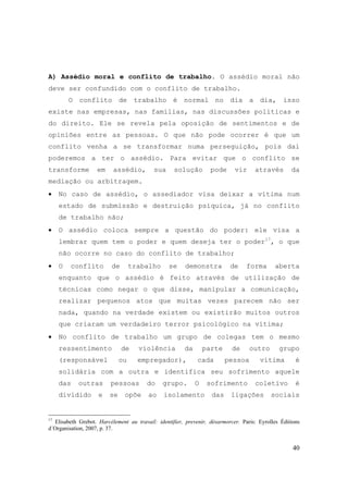 40
A) Assédio moral e conflito de trabalho. O assédio moral não
deve ser confundido com o conflito de trabalho.
O conflito de trabalho é normal no dia a dia, isso
existe nas empresas, nas famílias, nas discussões políticas e
do direito. Ele se revela pela oposição de sentimentos e de
opiniões entre as pessoas. O que não pode ocorrer é que um
conflito venha a se transformar numa perseguição, pois dai
poderemos a ter o assédio. Para evitar que o conflito se
transforme em assédio, sua solução pode vir através da
mediação ou arbitragem.
• No caso de assédio, o assediador visa deixar a vítima num
estado de submissão e destruição psíquica, já no conflito
de trabalho não;
• O assédio coloca sempre a questão do poder: ele visa a
lembrar quem tem o poder e quem deseja ter o poder17
, o que
não ocorre no caso do conflito de trabalho;
• O conflito de trabalho se demonstra de forma aberta
enquanto que o assédio é feito através de utilização de
técnicas como negar o que disse, manipular a comunicação,
realizar pequenos atos que muitas vezes parecem não ser
nada, quando na verdade existem ou existirão muitos outros
que criaram um verdadeiro terror psicológico na vítima;
• No conflito de trabalho um grupo de colegas tem o mesmo
ressentimento de violência da parte de outro grupo
(responsável ou empregador), cada pessoa vítima é
solidária com a outra e identifica seu sofrimento aquele
das outras pessoas do grupo. O sofrimento coletivo é
dividido e se opõe ao isolamento das ligações sociais
17
Elisabeth Grebot. Harcélement au travail: identifier, prevenir, désarmorcer. Paris: Eyrolles Éditions
d´Organisation, 2007, p. 37.
 