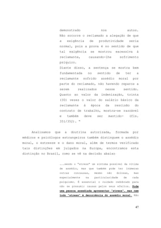 47
demonstrado nos autos.
Não socorre o reclamado a alegação de que
a exigência de produtividade seria
normal, pois a prova é no sentido de que
tal exigência se mostrou excessiva à
reclamante, causando-lhe sofrimento
psíquico.
Diante disso, a sentença se mostra bem
fundamentada no sentido de ter a
reclamante sofrido assédio moral por
parte do reclamado, não havendo reparos a
serem realizados nesse sentido.
Quanto ao valor da indenização, trinta
(30) vezes o valor do salário básico da
reclamante à época da rescisão do
contrato de trabalho, mostra-se razoável
e também deve ser mantido- (fls.
351/352). “
Analisamos que a doutrina autorizada, formada por
médicos e psicólogos estrangeiros também distinguem o assédio
moral, o estresse e o dano moral, além de termos verificado
tais distinções em julgados na Europa, encontramos esta
distinção no Brasil, como se vê na decisão abaixo
...sendo o “stress“ um sintoma possível da vítima
de assédio, mas que também pode ter inúmeras
outras concausas, mesmo não dolosas, mas
especialmente na particularidade de cada
psiquismo. É essencial o cuidado redobrado para
não se presumir causas pelos seus efeitos. Pode
uma pessoa assediada apresentar “stress“, mas nem
todo “stress“ é decorrência do assédio moral. Não
 