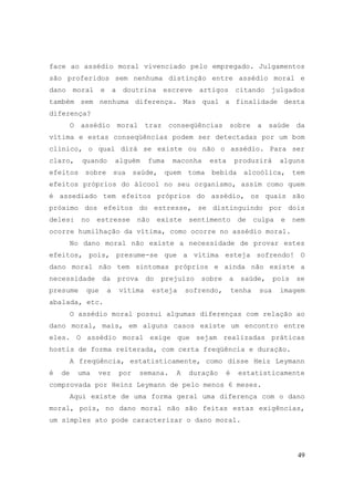 49
face ao assédio moral vivenciado pelo empregado. Julgamentos
são proferidos sem nenhuma distinção entre assédio moral e
dano moral e a doutrina escreve artigos citando julgados
também sem nenhuma diferença. Mas qual a finalidade desta
diferença?
O assédio moral traz conseqüências sobre a saúde da
vítima e estas conseqüências podem ser detectadas por um bom
clínico, o qual dirá se existe ou não o assédio. Para ser
claro, quando alguém fuma maconha esta produzirá alguns
efeitos sobre sua saúde, quem toma bebida alcoólica, tem
efeitos próprios do álcool no seu organismo, assim como quem
é assediado tem efeitos próprios do assédio, os quais são
próximo dos efeitos do estresse, se distinguindo por dois
deles: no estresse não existe sentimento de culpa e nem
ocorre humilhação da vítima, como ocorre no assédio moral.
No dano moral não existe a necessidade de provar estes
efeitos, pois, presume-se que a vítima esteja sofrendo! O
dano moral não tem sintomas próprios e ainda não existe a
necessidade da prova do prejuízo sobre a saúde, pois se
presume que a vítima esteja sofrendo, tenha sua imagem
abalada, etc.
O assédio moral possui algumas diferenças com relação ao
dano moral, mais, em alguns casos existe um encontro entre
eles. O assédio moral exige que sejam realizadas práticas
hostis de forma reiterada, com certa freqüência e duração.
A freqüência, estatisticamente, como disse Heiz Leymann
é de uma vez por semana. A duração é estatisticamente
comprovada por Heinz Leymann de pelo menos 6 meses.
Aqui existe de uma forma geral uma diferença com o dano
moral, pois, no dano moral não são feitas estas exigências,
um simples ato pode caracterizar o dano moral.
 