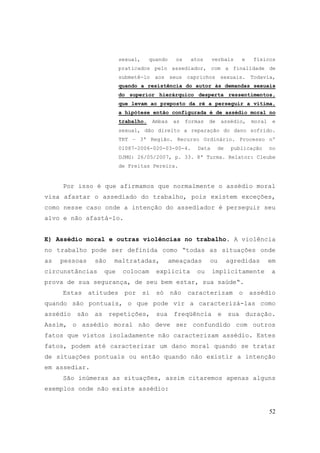 52
sexual, quando os atos verbais e físicos
praticados pelo assediador, com a finalidade de
submetê-lo aos seus caprichos sexuais. Todavia,
quando a resistência do autor às demandas sexuais
do superior hierárquico desperta ressentimentos,
que levam ao preposto da ré a perseguir a vítima,
a hipótese então configurada é de assédio moral no
trabalho. Ambas as formas de assédio, moral e
sexual, dão direito a reparação do dano sofrido.
TRT – 3ª Região. Recurso Ordinário. Processo nº
01087-2006-020-03-00-4. Data de publicação no
DJMG: 26/05/2007, p. 33. 8ª Turma. Relator: Cleube
de Freitas Pereira.
Por isso é que afirmamos que normalmente o assédio moral
visa afastar o assediado do trabalho, pois existem exceções,
como nesse caso onde a intenção do assediador é perseguir seu
alvo e não afastá-lo.
E) Assédio moral e outras violências no trabalho. A violência
no trabalho pode ser definida como “todas as situações onde
as pessoas são maltratadas, ameaçadas ou agredidas em
circunstâncias que colocam explicita ou implicitamente a
prova de sua segurança, de seu bem estar, sua saúde“.
Estas atitudes por si só não caracterizam o assédio
quando são pontuais, o que pode vir a caracterizá-las como
assédio são as repetições, sua freqüência e sua duração.
Assim, o assédio moral não deve ser confundido com outros
fatos que vistos isoladamente não caracterizam assédio. Estes
fatos, podem até caracterizar um dano moral quando se tratar
de situações pontuais ou então quando não existir a intenção
em assediar.
São inúmeras as situações, assim citaremos apenas alguns
exemplos onde não existe assédio:
 