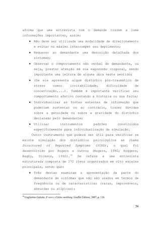 56
afirma que uma entrevista com o demande trazem a lume
informações importantes, assim:
• Não deve ser utilizada uma modalidade de direcionamento
e evitar no máximo interromper seu depoimento;
• Requerer ao demandante uma descrição detalhada dos
sintomas;
• Observar o comportamento não verbal do demandante, ou
seja, prestar atenção em sua expressão corporal, sendo
importante uma leitura de alguma obra neste sentido;
• (Se ele apresenta algum distúrbio pós-traumático de
stress como: irritabilidade, dificuldade de
concentração,...). Também é importante verificar seu
comportamento afetivo contando a história ou sua falta;
• Individualizar as fontes externas de informação que
poderiam sustentar ou ao contrário, trazer dúvidas
sobre a genuidade ou sobre a gravidade do distúrbio
declarado pelo demandante;
• Utilizar instrumentos padrões construídos
especificamente para individualização da simulação.
Outro instrumento que poderá ser útil para verificar se
existe simulação dos distúrbios psicológicos se chama
Structured of Reported Symptoms (SIRS), o qual foi
desenvolvido por Rogers e outros (Rogers, 1992; Roggers,
Bagby, Dickens, 1992).30
Se refere a uma entrevista
estruturada composta de 172 itens organizados em oito escalas
principais, sendo que:
• Três destas examinam a apresentação da parte do
demandante de sintomas que não são usados em termos de
freqüência ou de características (raras, improváveis,
absurdas ou atípicas);
30
Guglielmo Gulotta. Il vero e il falso mobbing. Giuffrè Editore, 2007, p. 116.
 