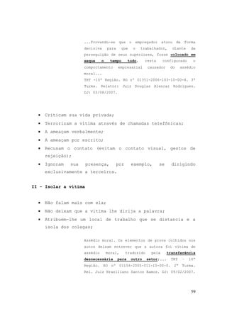 59
...Provando-se que o empregador atuou de forma
decisiva para que o trabalhador, diante da
perseguição de seus superiores, fosse colocado em
xeque o tempo todo, resta configurado o
comportamento empresarial causador do assédio
moral...
TRT -10ª Região. RO nº 01351-2006-103-10-00-4. 3ª
Turma. Relator: Juiz Douglas Alencar Rodrigues.
DJ: 03/08/2007.
• Criticam sua vida privada;
• Terrorizam a vítima através de chamadas telefônicas;
• A ameaçam verbalmente;
• A ameaçam por escrito;
• Recusam o contato (evitam o contato visual, gestos de
rejeição);
• Ignoram sua presença, por exemplo, se dirigindo
exclusivamente a terceiros.
II - Isolar a vítima
• Não falam mais com ela;
• Não deixam que a vítima lhe dirija a palavra;
• Atribuem-lhe um local de trabalho que se distancia e a
isola dos colegas;
Assédio moral. Os elementos de prova colhidos nos
autos deixam entrever que a autora foi vítima de
assédio moral, traduzido pela transferência
desnecessária para outro setor;... TRT – 10ª
Região. RO nº 01154-2005-011-10-00-0. 2ª Turma.
Rel. Juiz Brasiliano Santos Ramos. DJ: 09/02/2007.
 