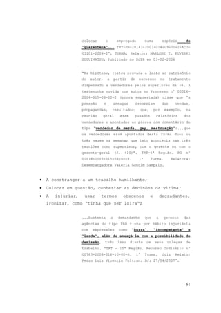 61
colocar o empregado numa espécie de
“quarentena“... TRT-PR-20143-2003-014-09-00-2-ACO-
03101-2006-2ª. TURMA. Relator: MARLENE T. FUVERKI
SUGUIMATSU. Publicado no DJPR em 03-02-2006
“Na hipótese, restou provada a lesão ao patrimônio
do autor, a partir de excessos no tratamento
dispensado a vendedores pelos superiores da ré. A
testemunha ouvida nos autos no Processo nº 00016-
2006-015-06-00-2 (prova emprestada) disse que “a
pressão e ameaças decorriam das vendas,
propagandas, resultados; que, por exemplo, na
reunião geral eram puxados relatórios dos
vendedores e apontados os piores com comentário do
tipo “vendedor de merda, gay, mestruação“:...que
os vendedores eram apontados desta forma duas ou
três vezes na semana; que isto acontecia nas três
reuniões como supervisor, com o gerente ou com o
gerente-geral (f. 410)”. TRT-6ª Região. RO nº
01018-2005-015-06-00-8. 1ª Turma. Relatora:
Desembargadora Valéria Gondim Sampaio.
• A constranger a um trabalho humilhante;
• Colocar em questão, contestar as decisões da vítima;
• A injuriar, usar termos obscenos e degradantes,
ironizar, como “tinha que ser loira“;
...Sustenta a demandante que a gerente das
agências do tipo PAB tinha por hábito injuriá-la
com expressões como “burra“, “incompetente“ e
“lerda“, além de ameaçá-la com a possibilidade de
demissão, tudo isso diante de seus colegas de
trabalho. “TRT – 10ª Região. Recurso Ordinário nº
00783-2006-016-10-00-6. 1ª Turma. Juiz Relator
Pedro Luiz Vicentin Foltran. DJ: 27/04/2007”.
 