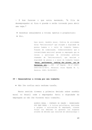 63
- É bom fazerem o que estou mandando. “A fila de
desempregados aí fora é grande e estão torcendo para abrir
uma vaga.”
• Assediar sexualmente a vítima (gestos e propósitos);
• Etc.
Dano moral. Assédio moral. Prática de atividades
ditas “motivacionais“ que atingem a dignidade da
pessoa humana e o valor do trabalho humano.
Fixação de indenização. Indubitavelmente que a
instabilidade emocional gerada no empregado que se
recusa a participar de reiteradas práticas
chamadas de “motivacionais“, que maculam a
dignidade da pessoa e o valor do trabalho humano
(dança, performance, ranking dos piores, uso de
fantasias, etc.)...TRT – 12ª Região – RO nº 03837-
2006-034-12-00-6. Relatora Juíza Águeda M. L.
Pereira. DJSC: 04/09/2007.
IV - Desacreditar a vítima por seu trabalho
• Não lhe confiar mais nenhuma tarefa.
Neste sentido tivemos a primeira decisão sobre assédio
moral no Brasil onde o empregador feriu a dignidade do
empregado ao não lhe fornecer mais trabalho.
ASSÉDIO MORAL - CONTRATO DE INAÇÃO - INDENIZAÇÃO
POR DANO MORAL - A tortura psicológica, destinada
a golpear a auto-estima do empregado, visando
forçar sua demissão ou apressar sua dispensa
através de métodos que resultem em sobrecarregar o
 
