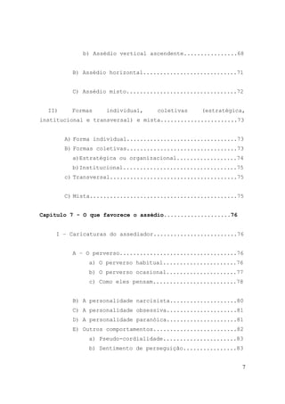 7
b) Assédio vertical ascendente................68
B) Assédio horizontal............................71
C) Assédio misto.................................72
II) Formas individual, coletivas (estratégica,
institucional e transversal) e mista.......................73
A) Forma individual.................................73
B) Formas coletivas.................................73
a)Estratégica ou organizacional..................74
b)Institucional..................................75
c) Transversal......................................75
C) Mista............................................75
Capítulo 7 - O que favorece o assédio....................76
I – Caricaturas do assediador.........................76
A – O perverso...................................76
a) O perverso habitual......................76
b) O perverso ocasional.....................77
c) Como eles pensam.........................78
B) A personalidade narcisista....................80
C) A personalidade obsessiva.....................81
D) A personalidade paranóica.....................81
E) Outros comportamentos.........................82
a) Pseudo-cordialidade......................83
b) Sentimento de perseguição................83
 
