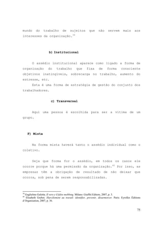 75
mundo do trabalho de sujeitos que não servem mais aos
interesses da organização.39
b) Institucional
O assédio institucional aparece como ligado a forma de
organização do trabalho que fixa de forma consciente
objetivos inatingíveis, sobrecarga no trabalho, aumento do
estresse, etc.
Esta é uma forma de estratégia de gestão do conjunto dos
trabalhadores.
c) Transversal
Aqui uma pessoa é escolhida para ser a vítima de um
grupo.
F) Mista
Na forma mista haverá tanto o assédio individual como o
coletivo.
Seja que forma for o assédio, em todos os casos ele
ocorre porque há uma permissão da organização.40
Por isso, as
empresas têm a obrigação de resultado de não deixar que
ocorra, sob pena de serem responsabilizadas.
39
Guglielmo Gulotta. Il vero e il falso mobbing. Milano: Giuffré Editore, 2007, p. 3.
40
Elisabeth Grebot. Harcélement au travail: identifier, prevenir, désarmorcer. Paris: Eyrolles Éditions
d´Organisation, 2007, p. 36.
 