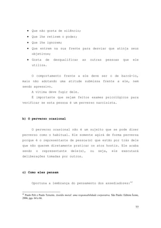 77
• Que não gosta de silêncio;
• Que lhe retirem o poder;
• Que lhe ignorem;
• Que entrem na sua frente para desviar que atinja seus
objetivos;
• Gosta de desqualificar as outras pessoas que ele
utiliza.
O comportamento frente a ele deve ser o de barrá-lo,
mais não adotando uma atitude submissa frente a ele, nem
sendo agressivo.
A vítima deve fugir dele.
É importante que sejam feitos exames psicológicos para
verificar se esta pessoa é um perverso narcisista.
b) O perverso ocasional
O perverso ocasional não é um sujeito que se pode dizer
perverso como o habitual. Ele somente agirá de forma perversa
porque é o representante de pessoa(s) que estão por trás dele
que não querem diretamente praticar os atos hostis. Ele acaba
sendo o representante dele(s), ou seja, ele executará
deliberações tomadas por outros.
c) Como eles pensam
Oportuna a lembrança do pensamento dos assediadores:42
42
Paulo Peli e Paulo Teixeira. Assédio moral: uma responsabilidade corporativa. São Paulo: Editora Ícone,
2006, pgs. 64 a 66.
 