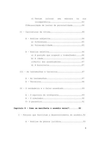 8
c) Tentam colocar uma máscara na sua
incompetência...........................83
F)Necessidade de testes de personalidade........84
II – Caricaturas da vítima...........................84
A – Análise subjetiva...........................84
a) Diferenças..............................85
b) Vulnerabilidade.........................85
B – Análise objetiva............................86
a) A posição que ocupará o trabalhador.....86
b) A idade.................................86
c)Perfil dos assediadores..................87
d) A burocracia............................87
III – As testemunhas e terceiros.....................87
A – As testemunhas..............................87
B – Terceiros...................................88
IV – O verdadeiro e o falso assediado................89
A – O equivoco do intérprete....................89
B – O simulador.................................90
C- O paranóico..................................91
Capítulo 8 - Como se manifesta o assédio moral?........92
I – Fatores que facilitam o desenvolvimento do assédio.92
A – Análise da pessoa jurídica...................93
 