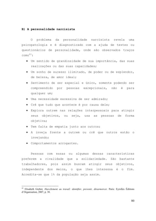 80
B) A personalidade narcisista
O problema da personalidade narcisista revela uma
psicopatologia e é diagnosticado com a ajuda de testes ou
questionários de personalidade, onde são observados traços
como43
:
• Um sentido de grandiosidade de sua importância, das suas
realizações ou das suas capacidades;
• Um sonho de sucesso ilimitado, de poder ou de esplendor,
de beleza, de amor ideal;
• Sentimento de ser especial e único, somente podendo ser
compreendido por pessoas excepcionais, não é para
qualquer um;
• Uma necessidade excessiva de ser admirado;
• Crê que tudo que acontece é por causa dele;
• Explora outrem nas relações interpessoais para atingir
seus objetivos, ou seja, usa as pessoas de forma
objetiva;
• Tem falta de empatia junto aos outros;
• A inveja frente a outrem ou crê que outros estão o
invejando;
• Comportamentos arrogantes.
Pessoas com essas ou algumas dessas características
preferem a rivalidade que a solidariedade. São bastante
trabalhadores, pois assim buscam atingir seus objetivos,
independente dos meios, o que lhes interessa é o fim.
Acredita-se que 1% da população seja assim.
43
Elisabeth Grebot. Harcélement au travail: identifier, prevenir, désarmorcer. Paris: Eyrolles Éditions
d´Organisation, 2007, p. 38.
 