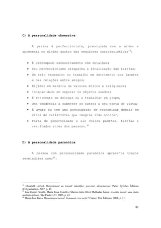 81
C) A personalidade obsessiva
A pessoa é perfeccionista, preocupada com a ordem e
apresenta no mínimo quatro das seguintes características44
:
• É preocupado excessivamente com detalhes;
• Seu perfeccionismo atrapalha a finalização das tarefas;
• Um zelo excessivo no trabalho em detrimento dos lazeres
e das relações entre amigos;
• Rigidez em matéria de valores éticos e religiosos;
• Incapacidade em separar os objetos usados;
• É reticente em delegar ou a trabalhar em grupo;
• Uma tendência a submeter os outros a seu ponto de vista;
• É avaro ou tem uma preocupação em economizar demais em
vista de catástrofes que imagina irão ocorrer;
• Falta de generosidade e ele coloca padrões, tarefas e
resultados antes das pessoas.45
D) A personalidade paranóica
A pessoa com personalidade paranóica apresenta traços
reveladores como46
:
44
Elisabeth Grebot. Harcélement au travail: identifier, prevenir, désarmorcer. Paris: Eyrolles Éditions
d´Organisation, 2007, p. 47.
45
José Osmir Fiorelli, Maria Rosa Fiorelli e Marcos Julio Olivé Malhadas Junior. Assédio moral: uma visão
multidisciplinar. São Paulo: LTr, 2007, p. 43.
46
Marie-José Gava. Harcèlement moral. Comment s´en sortir? France: Prat Éditions, 2008, p. 21.
 