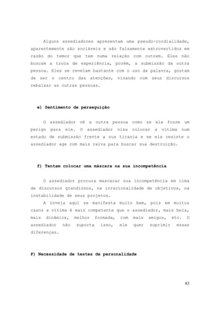 83
Alguns assediadores apresentam uma pseudo-cordialidade,
aparentemente são sociáveis e são falsamente extrovertidos em
razão do temor que tem numa relação com outrem. Eles não
buscam a troca de experiência, porém, a submissão da outra
pessoa. Eles se revelam bastante com o uso da palavra, gostam
de ser o centro das atenções, visando com seus discursos
rebaixar as outras pessoas.
e) Sentimento de perseguição
O assediador vê a outra pessoa como se ela fosse um
perigo para ele. O assediador visa colocar a vítima num
estado de submissão frente a sua tirania e se ela resiste o
assediador age com mais raiva para buscar sua destruição.
f) Tentam colocar uma máscara na sua incompetência
O assediador procura mascarar sua incompetência em cima
de discursos grandiosos, na irracionalidade de objetivos, na
instabilidade de seus projetos.
A inveja aqui se manifesta muito bem, pois em muitos
casos a vítima é mais competente que o assediador, mais bela,
mais dinâmica, melhor formada, com mais amigos, etc. O
assediador não suporta isso, ele quer suprimir essas
diferenças.
F) Necessidade de testes de personalidade
 
