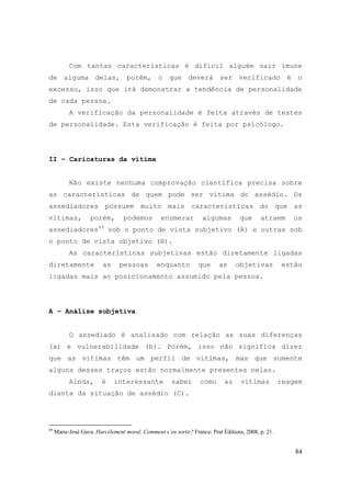 84
Com tantas características é difícil alguém sair imune
de alguma delas, porém, o que deverá ser verificado é o
excesso, isso que irá demonstrar a tendência de personalidade
de cada pessoa.
A verificação da personalidade é feita através de testes
de personalidade. Esta verificação é feita por psicólogo.
II – Caricaturas da vítima
Não existe nenhuma comprovação científica precisa sobre
as características de quem pode ser vítima do assédio. Os
assediadores possuem muito mais características do que as
vítimas, porém, podemos enumerar algumas que atraem os
assediadores49
sob o ponto de vista subjetivo (A) e outras sob
o ponto de vista objetivo (B).
As características subjetivas estão diretamente ligadas
diretamente as pessoas enquanto que as objetivas estão
ligadas mais ao posicionamento assumido pela pessoa.
A – Análise subjetiva
O assediado é analisado com relação as suas diferenças
(a) e vulnerabilidade (b). Porém, isso não significa dizer
que as vítimas têm um perfil de vítimas, mas que somente
alguns desses traços estão normalmente presentes nelas.
Ainda, é interessante saber como as vítimas reagem
diante da situação de assédio (C).
49
Marie-José Gava. Harcèlement moral. Comment s´en sortir? France: Prat Éditions, 2008, p. 21.
 