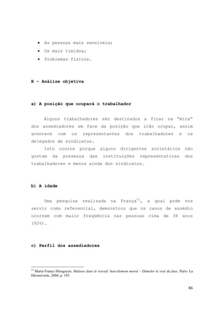 86
• As pessoas mais sensíveis;
• Os mais tímidos;
• Problemas físicos.
B – Análise objetiva
a) A posição que ocupará o trabalhador
Alguns trabalhadores são destinados a ficar na “mira“
dos assediadores em face da posição que irão ocupar, assim
acontece com os representantes dos trabalhadores e os
delegados de sindicatos.
Isto ocorre porque alguns dirigentes societários não
gostam da presença das instituições representativas dos
trabalhadores e menos ainda dos sindicatos.
b) A idade
Uma pesquisa realizada na França51
, a qual pode nos
servir como referencial, demonstrou que os casos de assédio
ocorrem com maior freqüência nas pessoas cima de 36 anos
(92%).
c) Perfil dos assediadores
51
Marie-France Hirogoyen. Malaise dans le travail: harcèlement moral – Démeler le vrai du faux. Paris: La
Décourverte, 2004, p. 185.
 