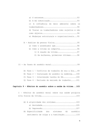 9
a) O estresse...............................93
b) A má comunicação.........................93
c) A influência do meio ambiente sobre os
trabalhadores...............................94
d) Tratar os trabalhadores como sujeitos e não
como objetos................................94
e) Mudanças estruturais e organizacionais...95
B - Análise da pessoa física.....................95
a) Como o assediador age....................96
b) Como a vítima se comporta................96
1) A reação da vítima..................97
2) As mulheres, primeiras vítimas......98
II - As fases do assédio moral........................99
A) Fase 1 – Conflitos de trabalho do dia a dia...99
B) Fase 2 - Instalação do assédio ou mobbing....100
C) Fase 3 – Intervenção tardia do RH............100
D) Fase 4 – Exclusão do mercado de trabalho.....101
Capítulo 9 - Efeitos do assédio sobre a saúde da vítima...103
I – Efeitos do assédio moral sobre sua saúde psíquica
e/ou física da vítima................................103
A) A atipicidade dos sintomas...................103
a) Ansiedade...............................105
b) Depressão...............................107
B) Especificidade dos sintomas do assédio:
sentimento de culpa e a humilhação...........110
 