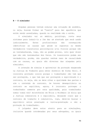 90
B – O simulador
Algumas pessoas tentam simular uma situação de assédio,
ou seja, buscam formar um “teatro“ para dar aparência que
estão sendo assediadas, quando na realidade não o estão.
O simulador vai ao médico, psicólogo, conta seus
sintomas para induzi-lo a lhe dar um atestado que será usado
judicialmente. Estes profissionais não conseguirão
identificar as causas que geram os supostos ou mesmo
verdadeiros transtornos psicológicos e/ou físicos porque não
as testemunharam, logo, não as podem provar, isto quer dizer
que não são testemunhas dos fatos. Os transtornos podem ser
verdadeiros, porém, não guardar nenhum nexo de causalidade
com as causas, as quais são diversas das alegadas pelo
simulador.
A intenção de simular é aproveitar da proteção exagerada
na Justiça do Trabalho para obter dinheiro de forma fácil. A
incorreta proteção ocorre porque o trabalhador não tem que
ser protegido, o que tem que ser protegido e equilibrado é o
contrato, ou seja, não se deve olhar a qualidade das partes e
sim o conteúdo do contrato. Se houver desequilíbrio no
contrato se equilibra, agora, é incorreto proteger o
trabalhador somente por esta qualidade, pois trabalhador
somos todos nós! Aristóteles em Ética a Nicômaco já dizia que
a Justiça comutativa é o equilíbrio, deixando claro que o
contrato de trabalho é comutativo, logo, deve-se buscar o
equilíbrio entre prestação e contra-prestação e não a
proteção do trabalhador.
O julgador deve estar atento para as simulações,
inclusive quando coordenadas por seus advogados, os quais
 