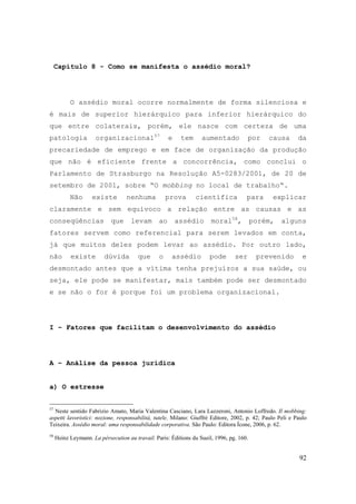 92
Capítulo 8 - Como se manifesta o assédio moral?
O assédio moral ocorre normalmente de forma silenciosa e
é mais de superior hierárquico para inferior hierárquico do
que entre colaterais, porém, ele nasce com certeza de uma
patologia organizacional57
e tem aumentado por causa da
precariedade de emprego e em face de organização da produção
que não é eficiente frente a concorrência, como conclui o
Parlamento de Strasburgo na Resolução A5-0283/2001, de 20 de
setembro de 2001, sobre “O mobbing no local de trabalho“.
Não existe nenhuma prova científica para explicar
claramente e sem equívoco a relação entre as causas e as
conseqüências que levam ao assédio moral58
, porém, alguns
fatores servem como referencial para serem levados em conta,
já que muitos deles podem levar ao assédio. Por outro lado,
não existe dúvida que o assédio pode ser prevenido e
desmontado antes que a vítima tenha prejuízos a sua saúde, ou
seja, ele pode se manifestar, mais também pode ser desmontado
e se não o for é porque foi um problema organizacional.
I – Fatores que facilitam o desenvolvimento do assédio
A – Análise da pessoa jurídica
a) O estresse
57
Neste sentido Fabrizio Amato, Maria Valentina Casciano, Lara Lazzeroni, Antonio Loffredo. Il mobbing:
aspetti lavoristici: nozione, responsabilità, tutele. Milano: Giuffrè Editore, 2002, p. 42; Paulo Peli e Paulo
Teixeira. Assédio moral: uma responsabilidade corporativa. São Paulo: Editora Ícone, 2006, p. 62.
58
Heinz Leymann. La pérsecution au travail. Paris: Éditions du Sueil, 1996, pg. 160.
 