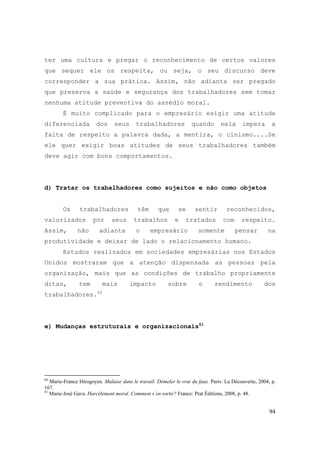 94
ter uma cultura e pregar o reconhecimento de certos valores
que sequer ele os respeita, ou seja, o seu discurso deve
corresponder a sua prática. Assim, não adianta ser pregado
que preserva a saúde e segurança dos trabalhadores sem tomar
nenhuma atitude preventiva do assédio moral.
É muito complicado para o empresário exigir uma atitude
diferenciada dos seus trabalhadores quando nela impera a
falta de respeito a palavra dada, a mentira, o cinismo....Se
ele quer exigir boas atitudes de seus trabalhadores também
deve agir com bons comportamentos.
d) Tratar os trabalhadores como sujeitos e não como objetos
Os trabalhadores têm que se sentir reconhecidos,
valorizados por seus trabalhos e tratados com respeito.
Assim, não adianta o empresário somente pensar na
produtividade e deixar de lado o relacionamento humano.
Estudos realizados em sociedades empresárias nos Estados
Unidos mostraram que a atenção dispensada as pessoas pela
organização, mais que as condições de trabalho propriamente
ditas, tem mais impacto sobre o rendimento dos
trabalhadores.60
e) Mudanças estruturais e organizacionais61
60
Marie-France Hirogoyen. Malaise dans le travail: Démeler le vrai du faux. Paris: La Découverte, 2004, p.
167.
61
Marie-José Gava. Harcèlement moral. Comment s´en sortir? France: Prat Éditions, 2008, p. 48.
 