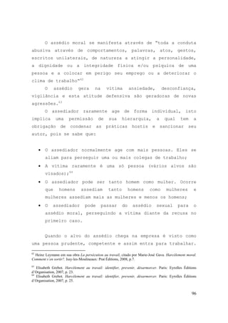 96
O assédio moral se manifesta através de “toda a conduta
abusiva através de comportamentos, palavras, atos, gestos,
escritos unilaterais, de natureza a atingir a personalidade,
a dignidade ou a integridade física e/ou psíquica de uma
pessoa e a colocar em perigo seu emprego ou a deteriorar o
clima de trabalho“62
O assédio gera na vítima ansiedade, desconfiança,
vigilância e esta atitude defensiva são geradoras de novas
agressões.63
O assediador raramente age de forma individual, isto
implica uma permissão de sua hierarquia, a qual tem a
obrigação de condenar as práticas hostis e sancionar seu
autor, pois se sabe que:
• O assediador normalmente age com mais pessoas. Eles se
aliam para perseguir uma ou mais colegas de trabalho;
• A vítima raramente é uma só pessoa (vários alvos são
visados);64
• O assediador pode ser tanto homem como mulher. Ocorre
que homens assediam tanto homens como mulheres e
mulheres assediam mais as mulheres e menos os homens;
• O assediador pode passar do assédio sexual para o
assédio moral, perseguindo a vítima diante da recusa no
primeiro caso.
Quando o alvo do assédio chega na empresa é visto como
uma pessoa prudente, competente e assim entra para trabalhar.
62
Heinz Leymann em sua obra La persécution au travail, citado por Marie-José Gava. Harcèlement moral.
Comment s´en sortir?. Issy-les-Moulineaux: Prat Éditions, 2008, p.7.
63
Elisabeth Grebot. Harcélement au travail: identifier, prevenir, désarmorcer. Paris: Eyrolles Éditions
d´Organisation, 2007, p. 23.
64
Elisabeth Grebot. Harcélement au travail: identifier, prevenir, désarmorcer. Paris: Eyrolles Éditions
d´Organisation, 2007, p. 25.
 