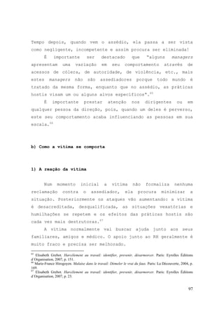 97
Tempo depois, quando vem o assédio, ela passa a ser vista
como negligente, incompetente e assim procura ser eliminada!
É importante ser destacado que “alguns managers
apresentam uma variação em seu comportamento através de
acessos de cólera, de autoridade, de violência, etc., mais
estes managers não são assediadores porque todo mundo é
tratado da mesma forma, enquanto que no assédio, as práticas
hostis visam um ou alguns alvos específicos“.65
É importante prestar atenção nos dirigentes ou em
qualquer pessoa da direção, pois, quando um deles é perverso,
este seu comportamento acaba influenciando as pessoas em sua
escala.66
b) Como a vítima se comporta
1) A reação da vítima
Num momento inicial a vítima não formaliza nenhuma
reclamação contra o assediador, ela procura minimizar a
situação. Posteriormente os ataques vão aumentando: a vítima
é desacreditada, desqualificada, as situações vexatórias e
humilhações se repetem e os efeitos das práticas hostis são
cada vez mais destrutoras.67
A vítima normalmente vai buscar ajuda junto aos seus
familiares, amigos e médico. O apoio junto ao RH geralmente é
muito fraco e precisa ser melhorado.
65
Elisabeth Grebot. Harcélement au travail: identifier, prevenir, désarmorcer. Paris: Eyrolles Éditions
d´Organisation, 2007, p. 151.
66
Marie-France Hirogoyen. Malaise dans le travail: Démeler le vrai du faux. Paris: La Découverte, 2004, p.
169.
67
Elisabeth Grebot. Harcélement au travail: identifier, prevenir, désarmorcer. Paris: Eyrolles Éditions
d´Organisation, 2007, p. 23.
 