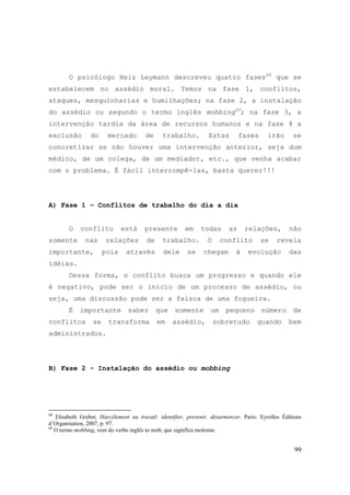 99
O psicólogo Heiz Leymann descreveu quatro fases68
que se
estabelecem no assédio moral. Temos na fase 1, conflitos,
ataques, mesquinharias e humilhações; na fase 2, a instalação
do assédio ou segundo o termo inglês mobbing69
; na fase 3, a
intervenção tardia da área de recursos humanos e na fase 4 a
exclusão do mercado de trabalho. Estas fases irão se
concretizar se não houver uma intervenção anterior, seja dum
médico, de um colega, de um mediador, etc., que venha acabar
com o problema. É fácil interrompê-las, basta querer!!!
A) Fase 1 – Conflitos de trabalho do dia a dia
O conflito está presente em todas as relações, não
somente nas relações de trabalho. O conflito se revela
importante, pois através dele se chegam à evolução das
idéias.
Dessa forma, o conflito busca um progresso e quando ele
é negativo, pode ser o início de um processo de assédio, ou
seja, uma discussão pode ser a faísca de uma fogueira.
É importante saber que somente um pequeno número de
conflitos se transforma em assédio, sobretudo quando bem
administrados.
B) Fase 2 - Instalação do assédio ou mobbing
68
Elisabeth Grebot. Harcélement au travail: identifier, prevenir, désarmorcer. Paris: Eyrolles Éditions
d´Organisation, 2007, p. 97.
69
O termo mobbing, vem do verbo inglês to mob, que significa molestar.
 
