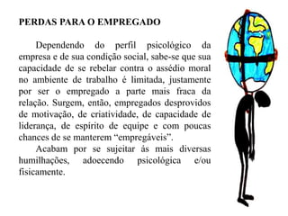 PERDAS PARA O EMPREGADO
Dependendo do perfil psicológico da
empresa e de sua condição social, sabe-se que sua
capacidade de se rebelar contra o assédio moral
no ambiente de trabalho é limitada, justamente
por ser o empregado a parte mais fraca da
relação. Surgem, então, empregados desprovidos
de motivação, de criatividade, de capacidade de
liderança, de espírito de equipe e com poucas
chances de se manterem “empregáveis”.
Acabam por se sujeitar ás mais diversas
humilhações, adoecendo psicológica e/ou
fisicamente.
 