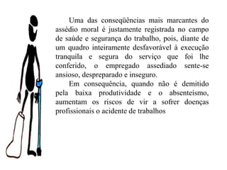 Uma das conseqüências mais marcantes do
assédio moral é justamente registrada no campo
de saúde e segurança do trabalho, pois, diante de
um quadro inteiramente desfavorável à execução
tranquila e segura do serviço que foi lhe
conferido, o empregado assediado sente-se
ansioso, despreparado e inseguro.
Em consequência, quando não é demitido
pela baixa produtividade e o absenteísmo,
aumentam os riscos de vir a sofrer doenças
profissionais o acidente de trabalhos
 