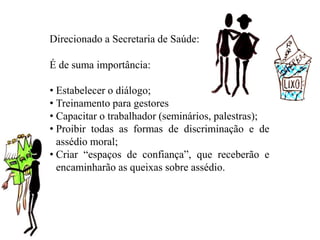 Direcionado a Secretaria de Saúde:
É de suma importância:
• Estabelecer o diálogo;
• Treinamento para gestores
• Capacitar o trabalhador (seminários, palestras);
• Proibir todas as formas de discriminação e de
assédio moral;
• Criar “espaços de confiança”, que receberão e
encaminharão as queixas sobre assédio.
 