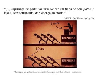 “[...] esperança de poder voltar a sonhar um trabalho sem pathos,¹
isto é, sem sofrimento, dor, doença ou morte.”
(MENDES; WAISSANN, 2005, p. 36).
¹ Palavra grega que significa paixão, excesso, catástrofe, passagem, passividade, sofrimento e assujeitamento.
 