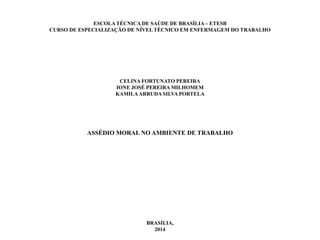 ESCOLA TÉCNICA DE SAÚDE DE BRASÍLIA – ETESB
CURSO DE ESPECIALIZAÇÃO DE NÍVEL TÉCNICO EM ENFERMAGEM DO TRABALHO
CELINA FORTUNATO PEREIRA
IONE JOSÉ PEREIRA MILHOMEM
KAMILAARRUDA SILVA PORTELA
ASSÉDIO MORAL NO AMBIENTE DE TRABALHO
BRASÍLIA,
2014
 