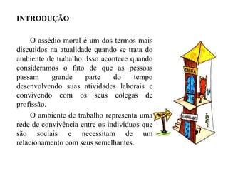 INTRODUÇÃO
O assédio moral é um dos termos mais
discutidos na atualidade quando se trata do
ambiente de trabalho. Isso acontece quando
consideramos o fato de que as pessoas
passam grande parte do tempo
desenvolvendo suas atividades laborais e
convivendo com os seus colegas de
profissão.
O ambiente de trabalho representa uma
rede de convivência entre os indivíduos que
são sociais e necessitam de um
relacionamento com seus semelhantes.
 