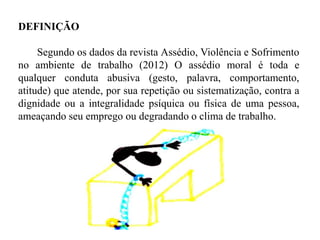 DEFINIÇÃO
Segundo os dados da revista Assédio, Violência e Sofrimento
no ambiente de trabalho (2012) O assédio moral é toda e
qualquer conduta abusiva (gesto, palavra, comportamento,
atitude) que atende, por sua repetição ou sistematização, contra a
dignidade ou a integralidade psíquica ou física de uma pessoa,
ameaçando seu emprego ou degradando o clima de trabalho.
 