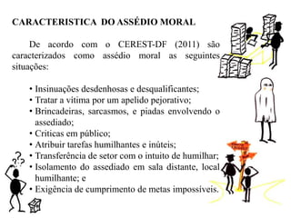 CARACTERISTICA DO ASSÉDIO MORAL
De acordo com o CEREST-DF (2011) são
caracterizados como assédio moral as seguintes
situações:
• Insinuações desdenhosas e desqualificantes;
• Tratar a vítima por um apelido pejorativo;
• Brincadeiras, sarcasmos, e piadas envolvendo o
assediado;
• Criticas em público;
• Atribuir tarefas humilhantes e inúteis;
• Transferência de setor com o intuito de humilhar;
• Isolamento do assediado em sala distante, local
humilhante; e
• Exigência de cumprimento de metas impossíveis.
 