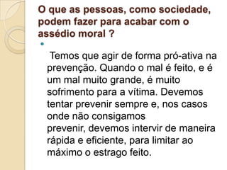 O que as pessoas, como sociedade,
podem fazer para acabar com o
assédio moral ?

     Temos que agir de forma pró-ativa na
    prevenção. Quando o mal é feito, e é
    um mal muito grande, é muito
    sofrimento para a vítima. Devemos
    tentar prevenir sempre e, nos casos
    onde não consigamos
    prevenir, devemos intervir de maneira
    rápida e eficiente, para limitar ao
    máximo o estrago feito.
 