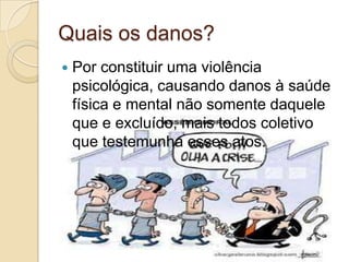 Quais os danos?
   Por constituir uma violência
    psicológica, causando danos à saúde
    física e mental não somente daquele
    que e excluído, mais todos coletivo
    que testemunha esses atos.
 