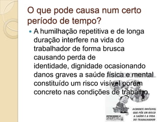 O que pode causa num certo
período de tempo?
   A humilhação repetitiva e de longa
    duração interfere na vida do
    trabalhador de forma brusca
    causando perda de
    identidade, dignidade ocasionando
    danos graves a saúde física e mental
    constituído um risco visível porém
    concreto nas condições de trabalho.
 