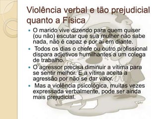 Violência verbal e tão prejudicial
quanto a Física
 O marido vive dizendo para quem quiser
  (ou não) escutar que sua mulher não sabe
  nada, não é capaz e por aí em diante.
 Todos os dias o chefe ou outro profissional
  dispara adjetivos humilhantes a um colega
  de trabalho.
 O agressor precisa diminuir a vítima para
  se sentir melhor. E a vítima aceita a
  agressão por não se dar valor.
 Mas a violência psicológica, muitas vezes
  expressada verbalmente, pode ser ainda
  mais prejudicial.
 