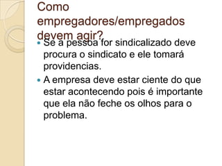 Como
empregadores/empregados
devem agir?
 Se a pessoa for sindicalizado deve
  procura o sindicato e ele tomará
  providencias.
 A empresa deve estar ciente do que
  estar acontecendo pois é importante
  que ela não feche os olhos para o
  problema.
 