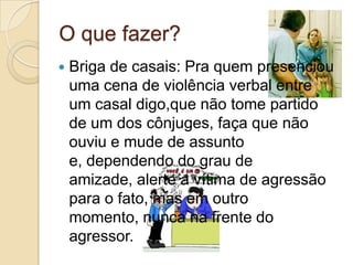 O que fazer?
   Briga de casais: Pra quem presenciou
    uma cena de violência verbal entre
    um casal digo,que não tome partido
    de um dos cônjuges, faça que não
    ouviu e mude de assunto
    e, dependendo do grau de
    amizade, alerte a vítima de agressão
    para o fato, mas em outro
    momento, nunca na frente do
    agressor.
 