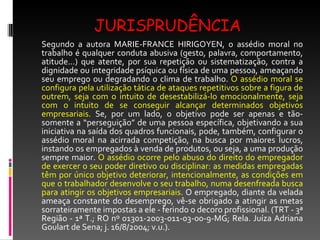 JURISPRUDÊNCIA Segundo a autora MARIE-FRANCE HIRIGOYEN, o assédio moral no trabalho é qualquer conduta abusiva (gesto, palavra, comportamento, atitude...) que atente, por sua repetição ou sistematização, contra a dignidade ou integridade psíquica ou física de uma pessoa, ameaçando seu emprego ou degradando o clima de trabalho.  O assédio moral se configura pela utilização tática de ataques repetitivos sobre a figura de outrem, seja com o intuito de desestabilizá-lo emocionalmente, seja com o intuito de se conseguir alcançar determinados objetivos empresariais.  Se, por um lado, o objetivo pode ser apenas e tão-somente a “perseguição” de uma pessoa específica, objetivando a sua iniciativa na saída dos quadros funcionais, pode, também, configurar o assédio moral na acirrada competição, na busca por maiores lucros, instando os empregados à venda de produtos, ou seja, a uma produção sempre maior.  O assédio ocorre pelo abuso do direito do empregador de exercer o seu poder diretivo ou disciplinar: as medidas empregadas têm por único objetivo deteriorar, intencionalmente, as condições em que o trabalhador desenvolve o seu trabalho, numa desenfreada busca para atingir os objetivos empresariais.  O empregado, diante da velada ameaça constante do desemprego, vê-se obrigado a atingir as metas sorrateiramente impostas a ele - ferindo o decoro profissional. (TRT - 3ª Região - 1ª T.; RO nº 01301-2003-011-03-00-9-MG; Rela. Juíza Adriana Goulart de Sena; j. 16/8/2004; v.u.). 