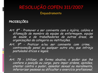 RESOLUÇÃO COFEN 311/2007 Enquadramento PROIBIÇÕES Art. 8º - Promover e ser conivente com a injúria, calúnia e difamação de membro da equipe de enfermagem, equipe de saúde e de trabalhadores de outras áreas, de organizações da categoria ou instituições. Art. 9º - Praticar e/ou ser conivente com crime,  contravenção penal ou qualquer outro ato, que infrinja postulados éticos e legais. ... Art. 78 - Utilizar, de forma abusiva, o poder que lhe confere a posição ou cargo, para impor ordens, opiniões, atentar contra o pudor, assediar sexual ou moralmente, inferiorizar pessoas ou dificultar o exercício profissional. 