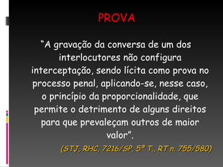 PROVA “ A gravação da conversa de um dos interlocutores não configura interceptação, sendo lícita como prova no processo penal, aplicando-se, nesse caso, o princípio da proporcionalidade, que permite o detrimento de alguns direitos para que prevaleçam outros de maior valor”. (STJ, RHC, 7216/SP, 5ª T., RT n. 755/580) 