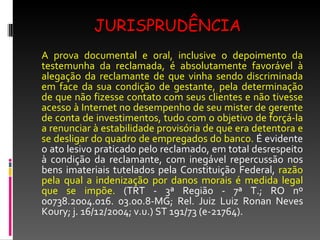 JURISPRUDÊNCIA A prova documental e oral, inclusive o depoimento da testemunha da reclamada, é absolutamente favorável à alegação da reclamante de que vinha sendo discriminada em face da sua condição de gestante, pela determinação de que não fizesse contato com seus clientes e não tivesse acesso à Internet no desempenho de seu mister de gerente de conta de investimentos, tudo com o objetivo de forçá-la a renunciar à estabilidade provisória de que era detentora e se desligar do quadro de empregados do banco.  É evidente o ato lesivo praticado pelo reclamado, em total desrespeito à condição da reclamante, com inegável repercussão nos bens imateriais tutelados pela Constituição Federal,  razão pela qual a indenização por danos morais é medida legal que se impõe.  (TRT - 3ª Região - 7ª T.; RO nº 00738.2004.016. 03.00.8-MG; Rel. Juiz Luiz Ronan Neves Koury; j. 16/12/2004; v.u.) ST 191/73 (e-21764). 