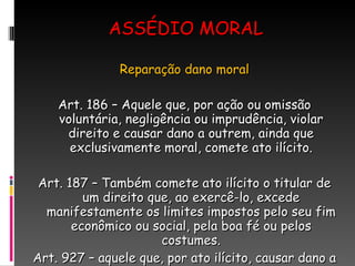 ASSÉDIO MORAL Reparação dano moral Art. 186 – Aquele que, por ação ou omissão voluntária, negligência ou imprudência, violar direito e causar dano a outrem, ainda que exclusivamente moral, comete ato ilícito. Art. 187 – Também comete ato ilícito o titular de um direito que, ao exercê-lo, excede manifestamente os limites impostos pelo seu fim econômico ou social, pela boa fé ou pelos costumes. Art. 927 – aquele que, por ato ilícito, causar dano a outrem, fica obrigado a repará-lo. 