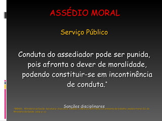 ASSÉDIO MORAL Serviço Público Conduta do assediador pode ser punida, pois afronta o dever de moralidade, podendo constituir-se em incontinência de conduta. * Sanções disciplinares *BRASIL.  Ministério da Saúde. Secretaria –Executiva. Assédio: violência e sofrimento no ambiente de trabalho: assédio moral. Ed. do Ministério da Saúde, 2009. p. 11. 